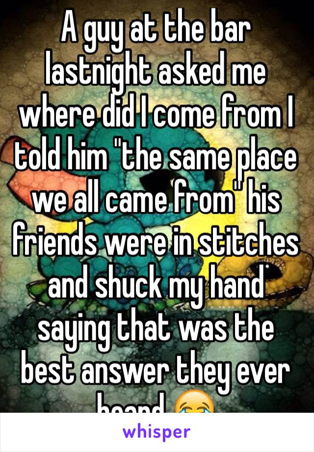 A guy at the bar lastnight asked me where did I come from I told him "the same place we all came from" his friends were in stitches and shuck my hand saying that was the best answer they ever heard 😂