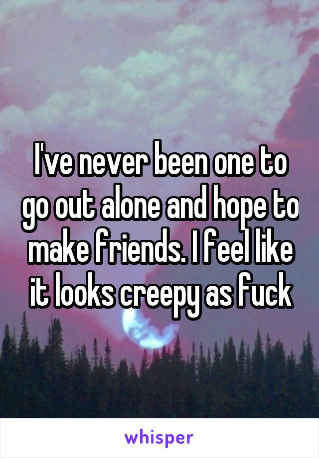 I've never been one to go out alone and hope to make friends. I feel like it looks creepy as fuck