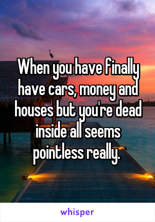 When you have finally have cars, money and houses but you're dead inside all seems pointless really. 