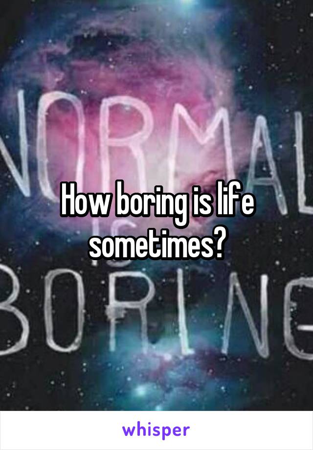 How boring is life sometimes?