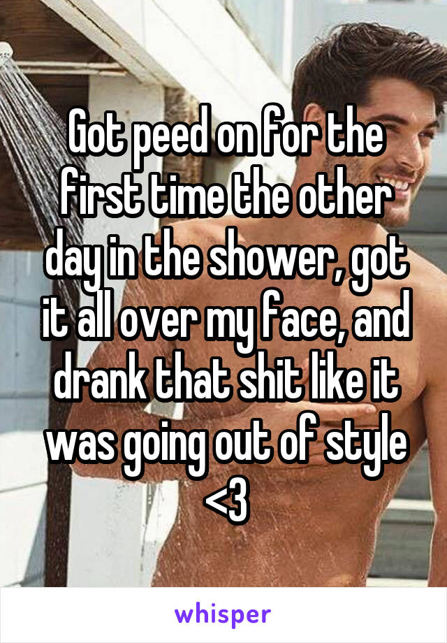 Got peed on for the first time the other day in the shower, got it all over my face, and drank that shit like it was going out of style <3