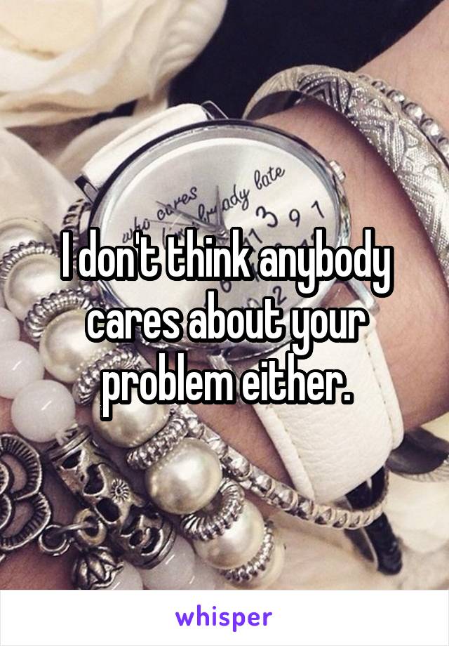 I don't think anybody cares about your problem either.