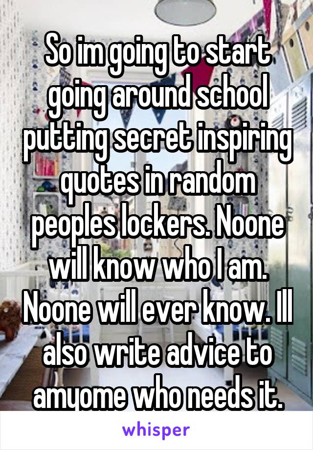 So im going to start going around school putting secret inspiring quotes in random peoples lockers. Noone will know who I am. Noone will ever know. Ill also write advice to amyome who needs it.