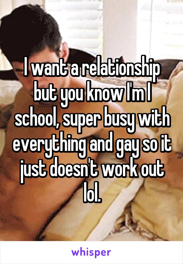 I want a relationship but you know I'm I school, super busy with everything and gay so it just doesn't work out lol.