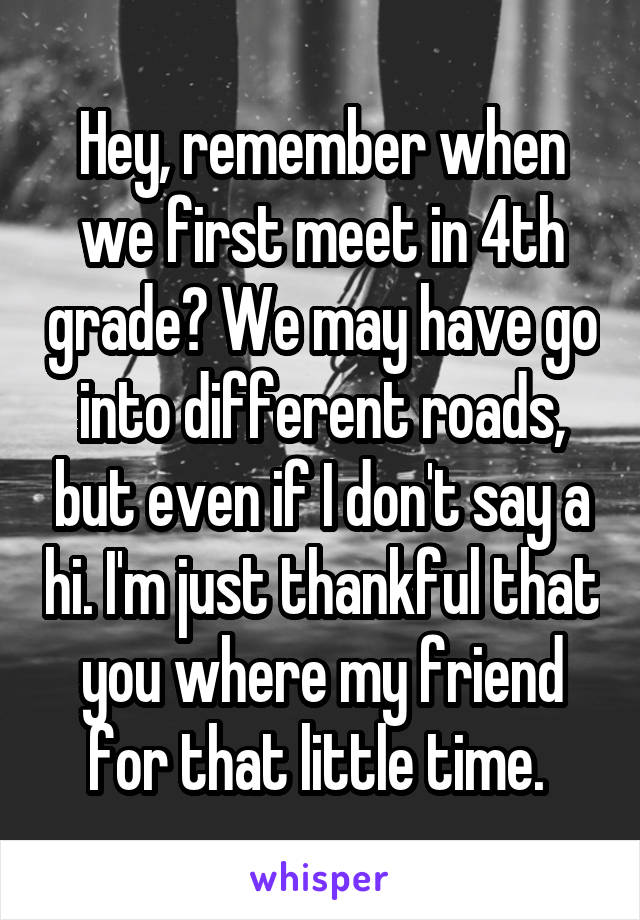 Hey, remember when we first meet in 4th grade? We may have go into different roads, but even if I don't say a hi. I'm just thankful that you where my friend for that little time. 