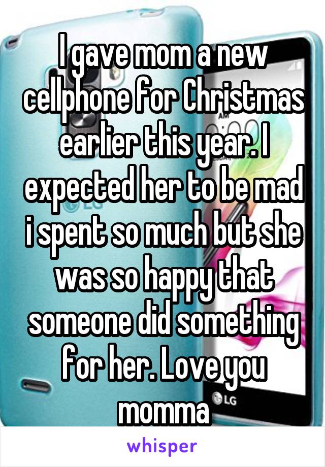 I gave mom a new cellphone for Christmas earlier this year. I expected her to be mad i spent so much but she was so happy that someone did something for her. Love you momma