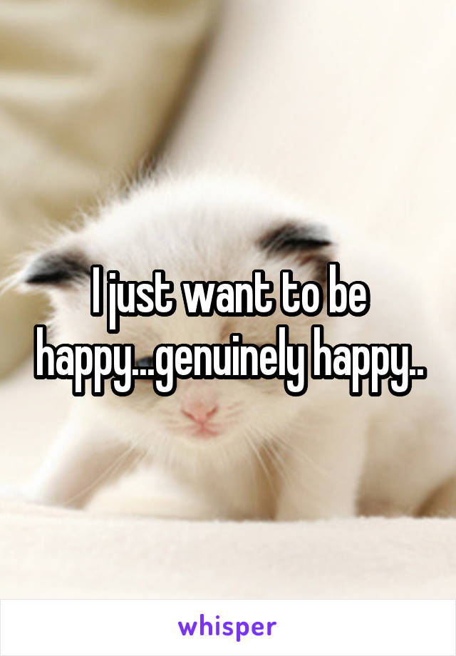 I just want to be happy...genuinely happy..