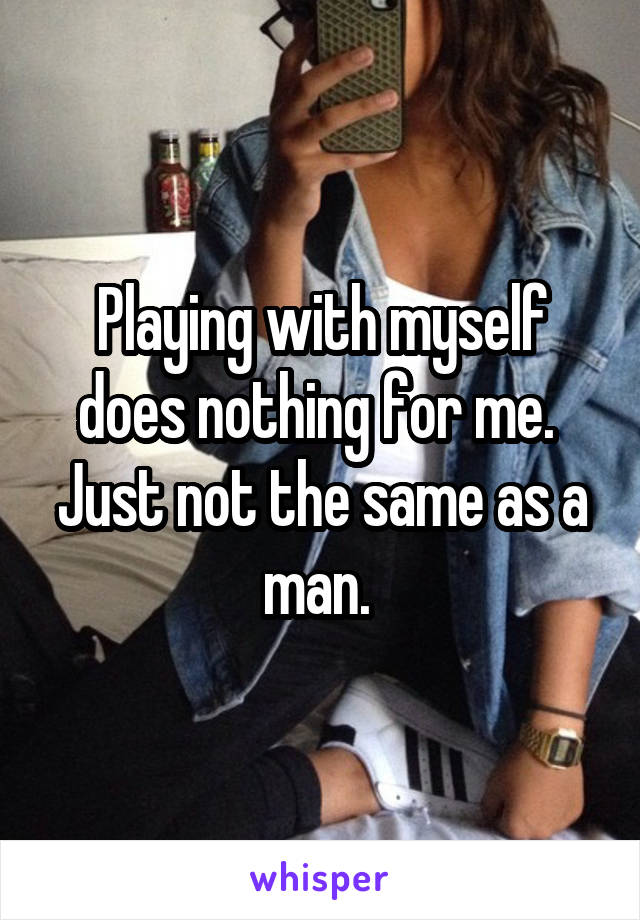 Playing with myself does nothing for me.  Just not the same as a man. 