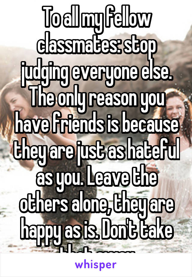 To all my fellow classmates: stop judging everyone else. The only reason you have friends is because they are just as hateful as you. Leave the others alone, they are happy as is. Don't take that away