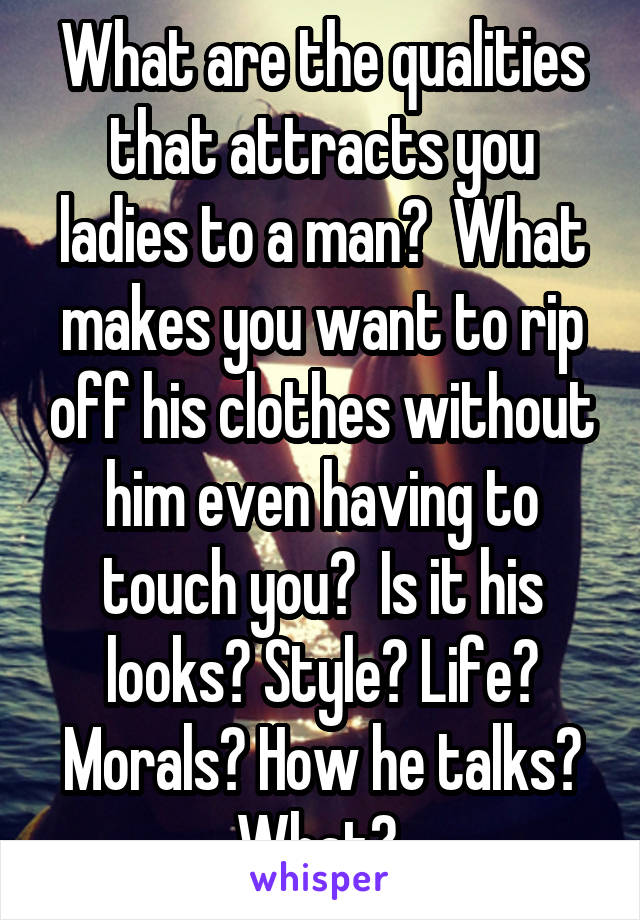 What are the qualities that attracts you ladies to a man?  What makes you want to rip off his clothes without him even having to touch you?  Is it his looks? Style? Life? Morals? How he talks? What? 