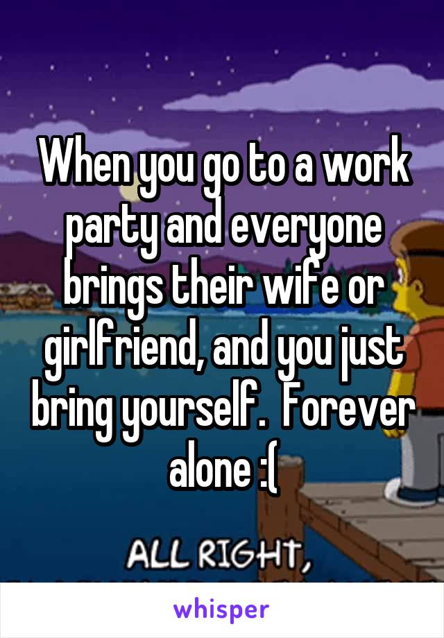 When you go to a work party and everyone brings their wife or girlfriend, and you just bring yourself.  Forever alone :(