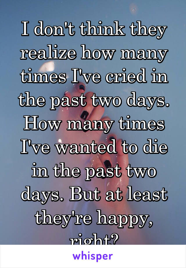 I don't think they realize how many times I've cried in the past two days. How many times I've wanted to die in the past two days. But at least they're happy, right?