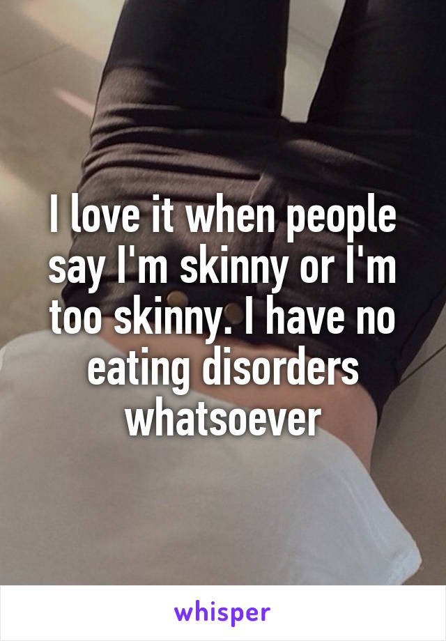 I love it when people say I'm skinny or I'm too skinny. I have no eating disorders whatsoever