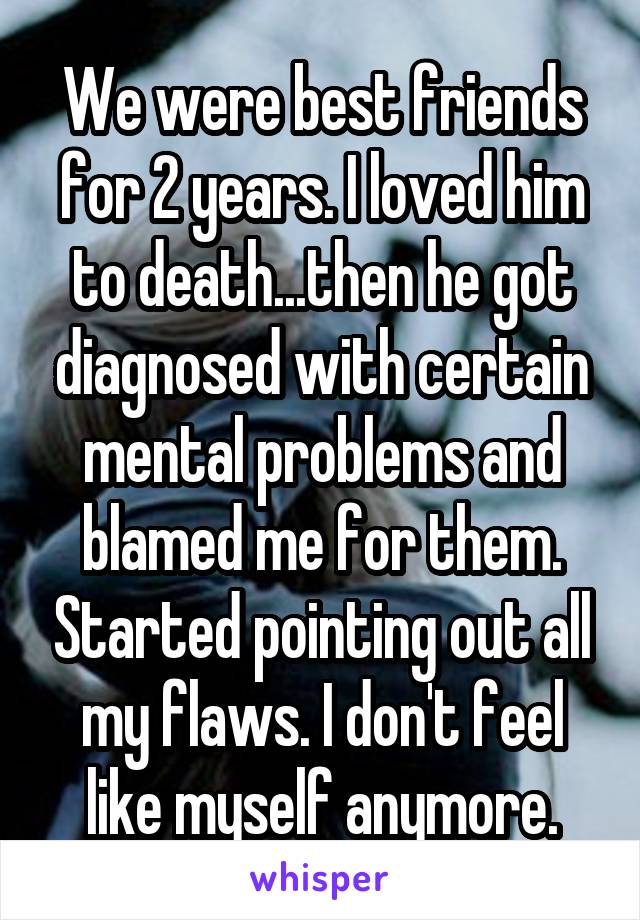 We were best friends for 2 years. I loved him to death...then he got diagnosed with certain mental problems and blamed me for them. Started pointing out all my flaws. I don't feel like myself anymore.