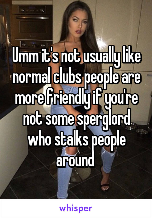 Umm it's not usually like normal clubs people are more friendly if you're not some sperglord who stalks people around 