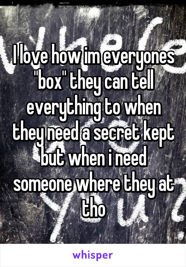 I love how im everyones "box" they can tell everything to when they need a secret kept but when i need someone where they at tho