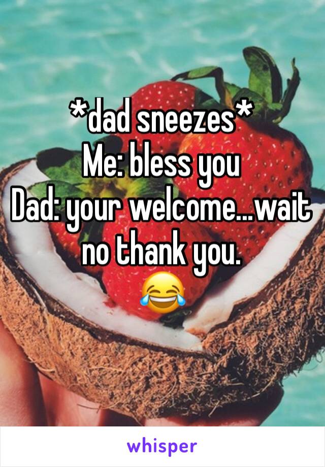 *dad sneezes*
Me: bless you
Dad: your welcome...wait no thank you.
😂