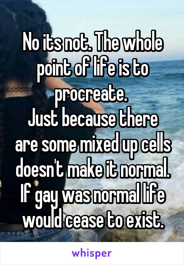 No its not. The whole point of life is to procreate. 
Just because there are some mixed up cells doesn't make it normal.
If gay was normal life would cease to exist.