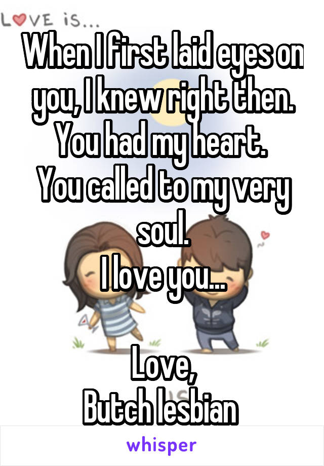 When I first laid eyes on you, I knew right then.
You had my heart. 
You called to my very soul.
I love you...

Love,
Butch lesbian 