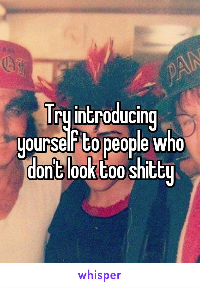 Try introducing yourself to people who don't look too shitty