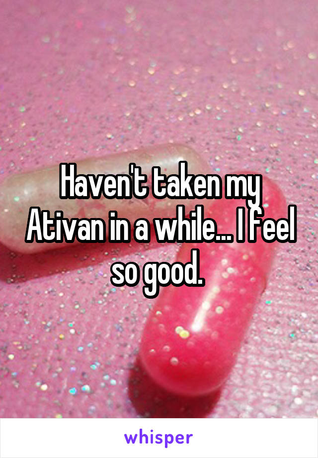 Haven't taken my Ativan in a while... I feel so good. 