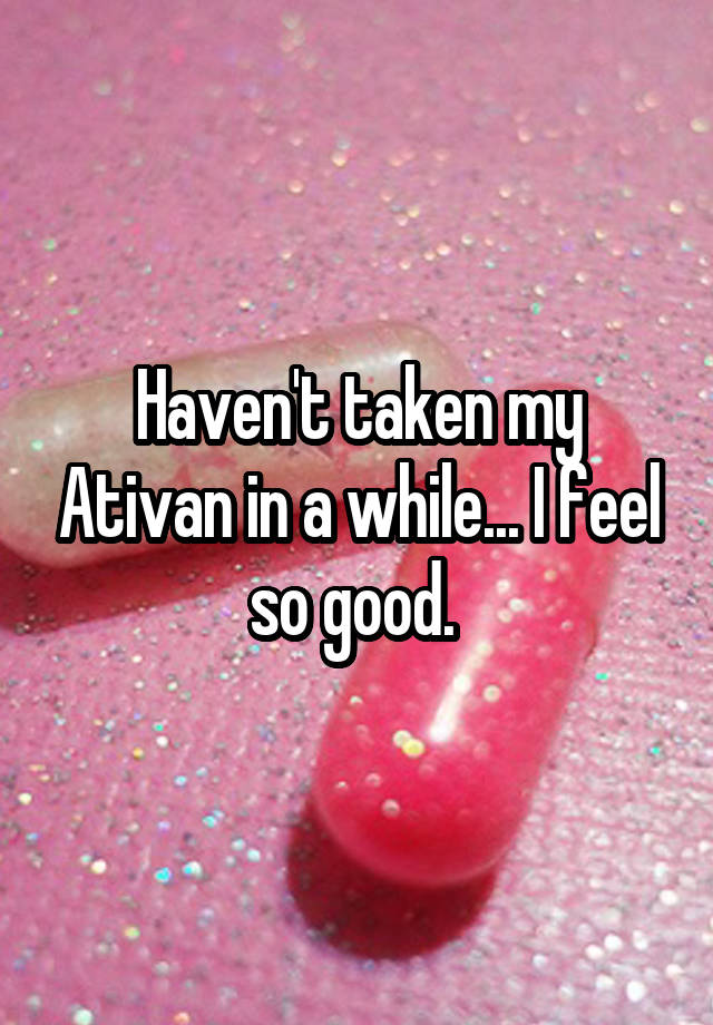 Haven't taken my Ativan in a while... I feel so good. 