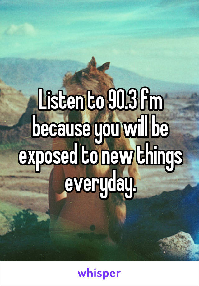 Listen to 90.3 fm because you will be exposed to new things everyday.