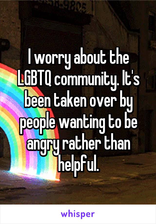 I worry about the LGBTQ community. It's been taken over by people wanting to be angry rather than helpful.