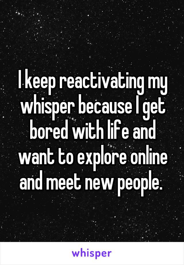 I keep reactivating my whisper because I get bored with life and want to explore online and meet new people. 