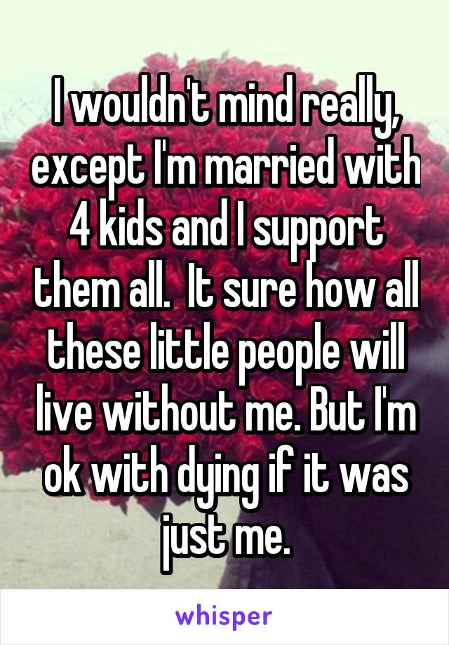 I wouldn't mind really, except I'm married with 4 kids and I support them all.  It sure how all these little people will live without me. But I'm ok with dying if it was just me.