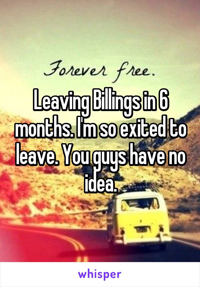 Leaving Billings in 6 months. I'm so exited to leave. You guys have no idea.