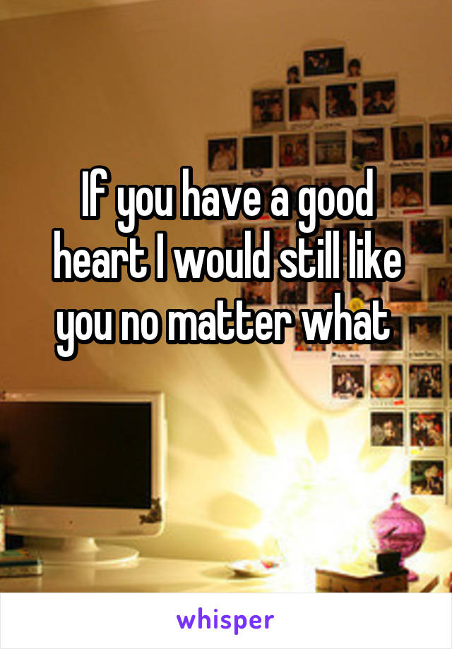 If you have a good heart I would still like you no matter what 

