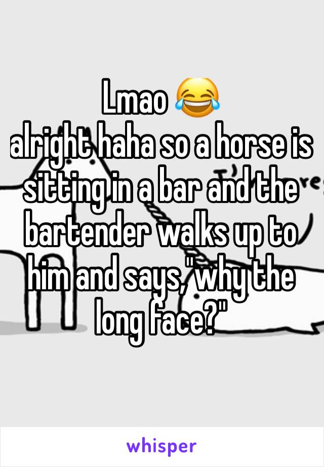 Lmao 😂 
alright haha so a horse is sitting in a bar and the bartender walks up to him and says,"why the long face?"