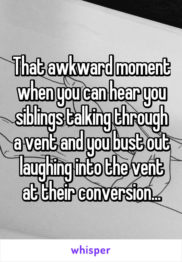 That awkward moment when you can hear you siblings talking through a vent and you bust out laughing into the vent at their conversion...