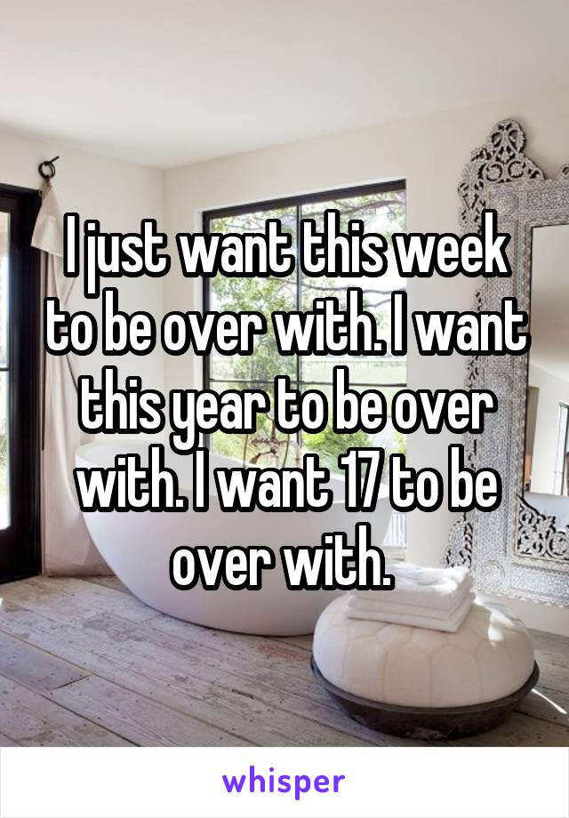 I just want this week to be over with. I want this year to be over with. I want 17 to be over with. 