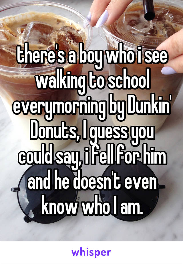 there's a boy who i see walking to school everymorning by Dunkin' Donuts, I guess you could say, i fell for him and he doesn't even know who I am.