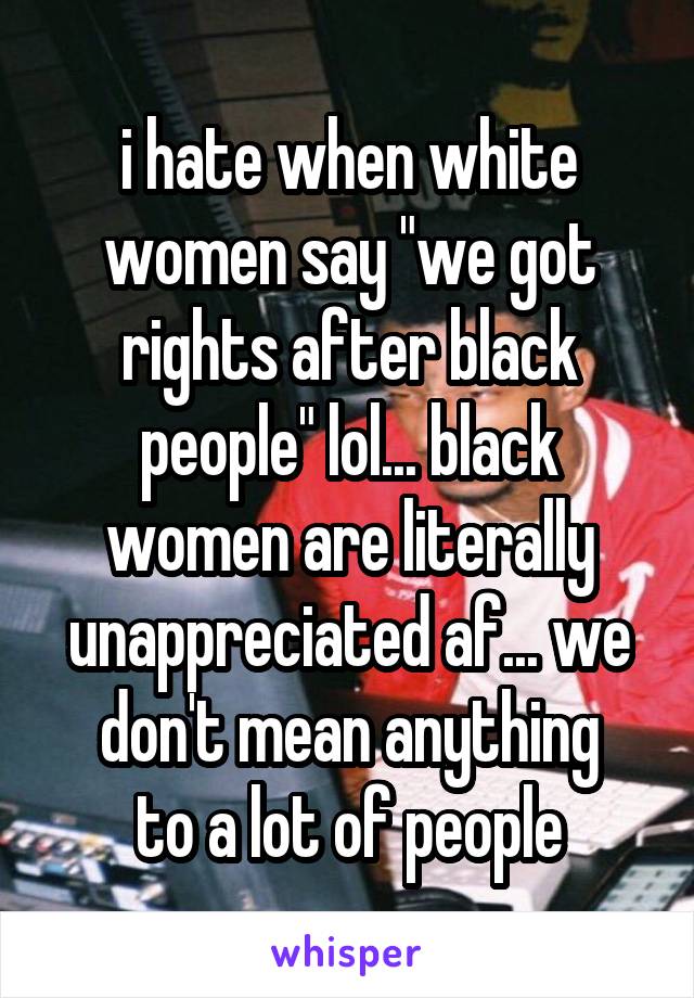 i hate when white women say "we got rights after black people" lol... black women are literally unappreciated af... we don't mean anything
 to a lot of people 