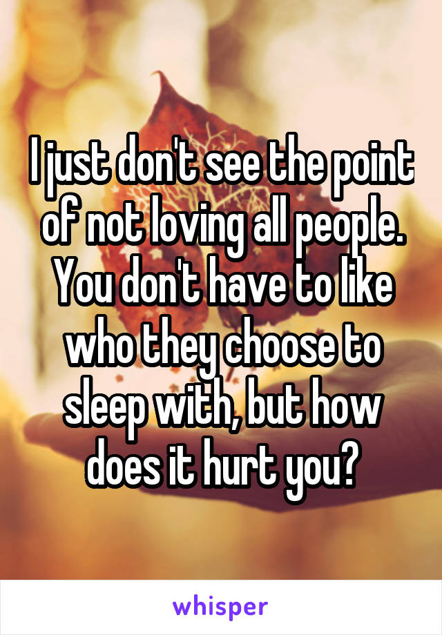 I just don't see the point of not loving all people. You don't have to like who they choose to sleep with, but how does it hurt you?