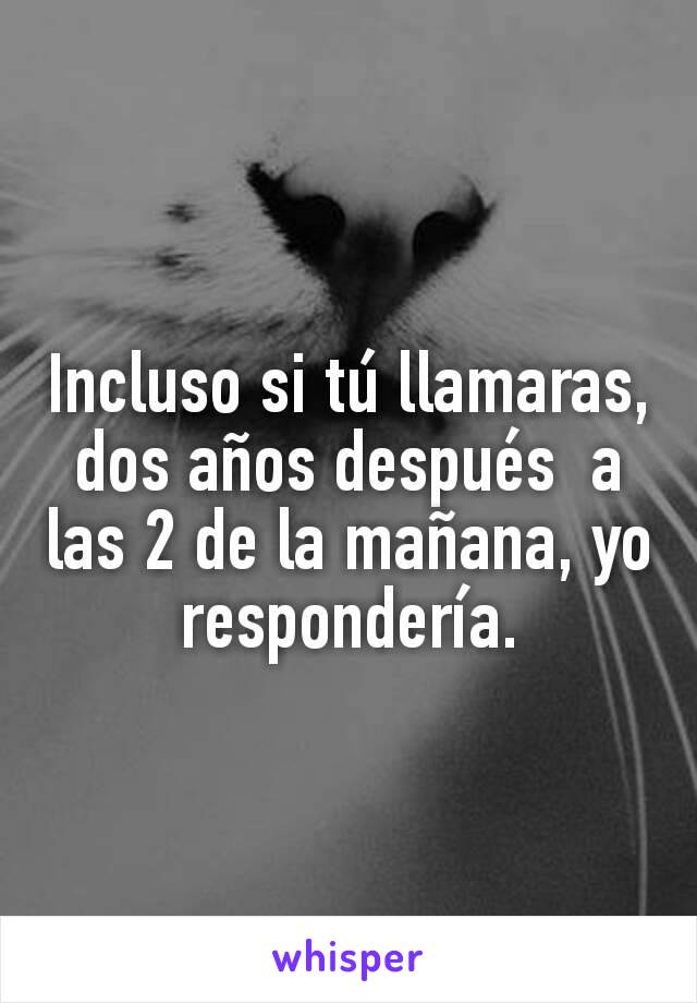 Incluso si tú llamaras, dos años después  a las 2 de la mañana, yo respondería.