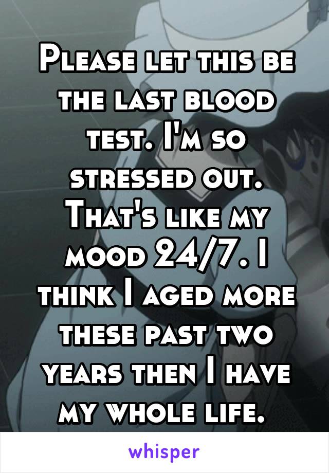 Please let this be the last blood test. I'm so stressed out. That's like my mood 24/7. I think I aged more these past two years then I have my whole life. 