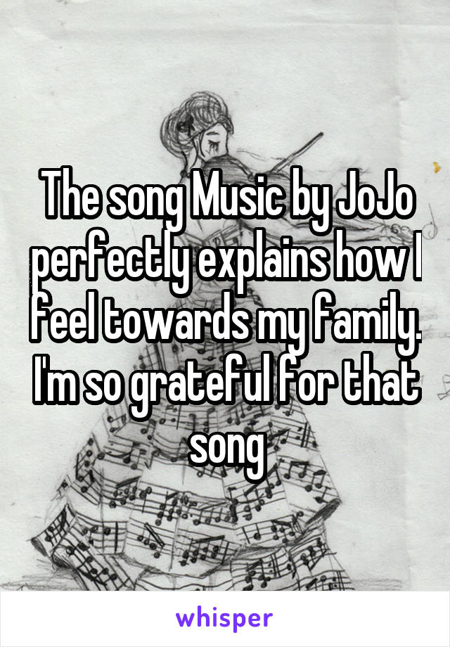 The song Music by JoJo perfectly explains how I feel towards my family. I'm so grateful for that song