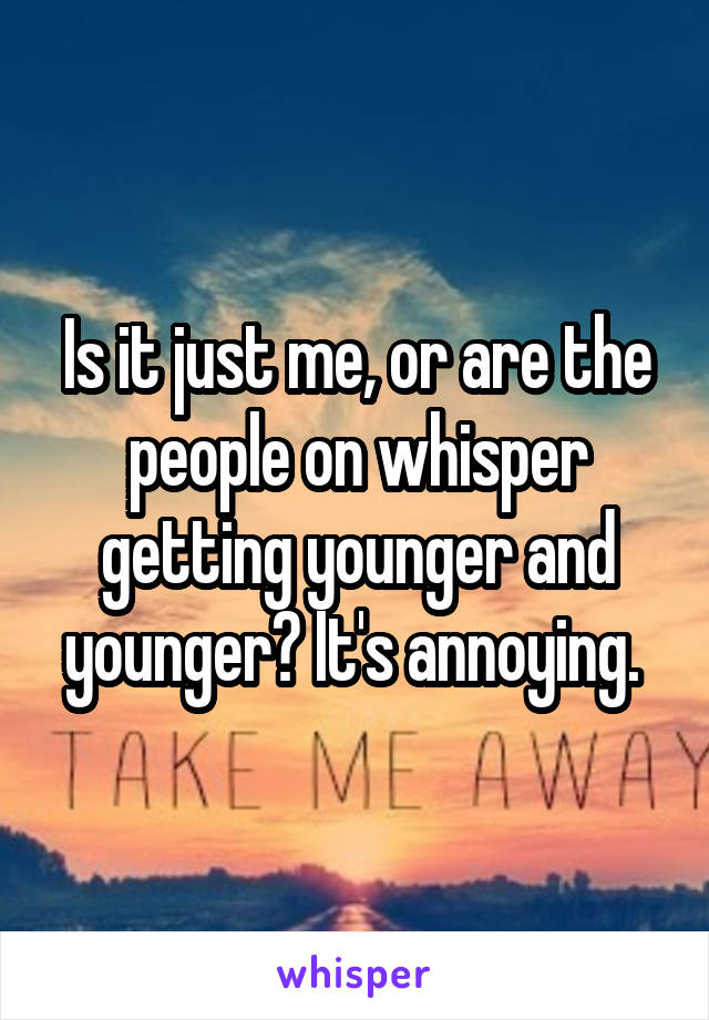 Is it just me, or are the people on whisper getting younger and younger? It's annoying. 