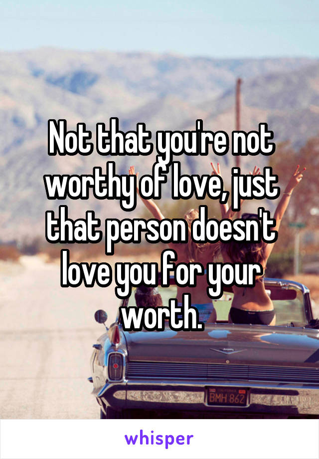 Not that you're not worthy of love, just that person doesn't love you for your worth.