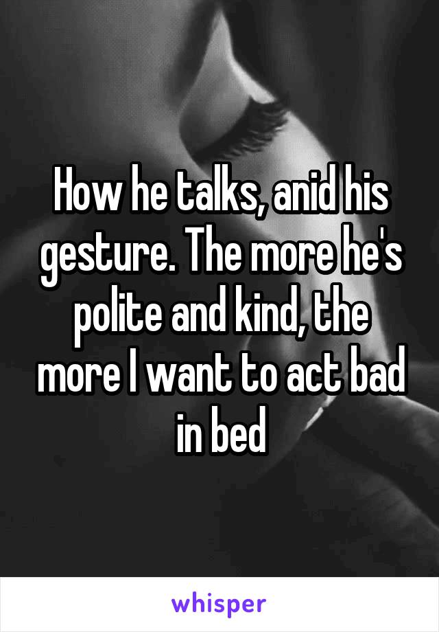 How he talks, anid his gesture. The more he's polite and kind, the more I want to act bad in bed