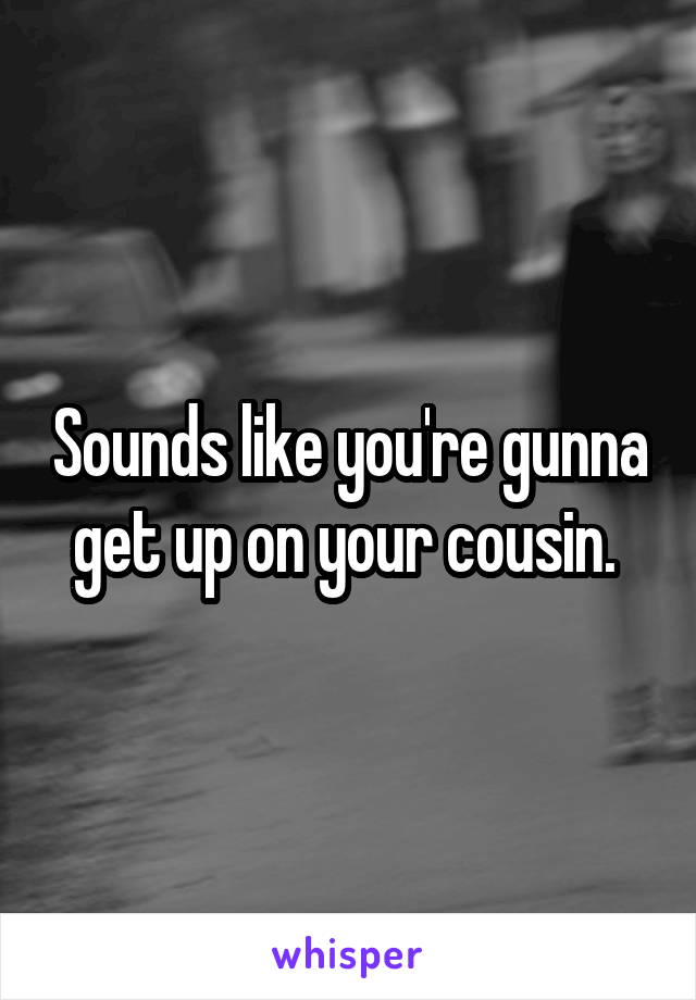 Sounds like you're gunna get up on your cousin. 