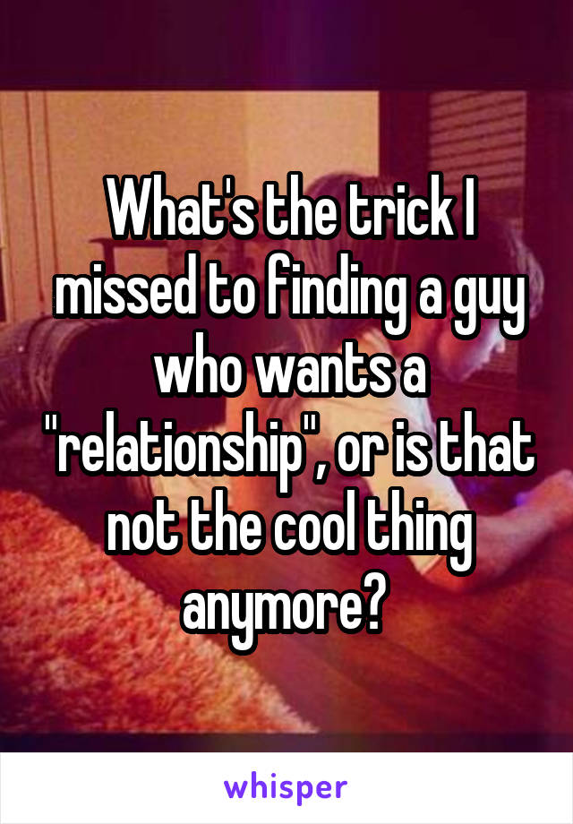 What's the trick I missed to finding a guy who wants a "relationship", or is that not the cool thing anymore? 