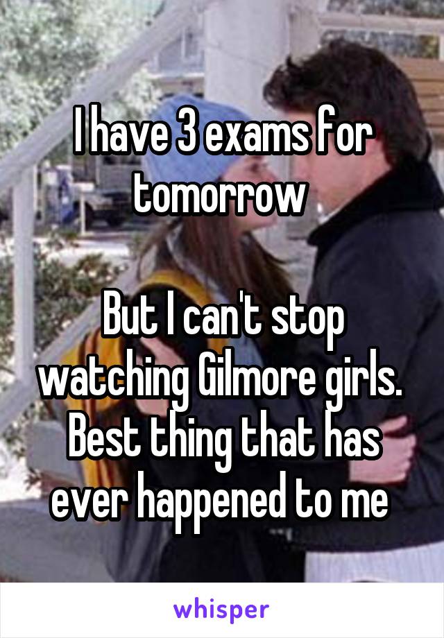 I have 3 exams for tomorrow 

But I can't stop watching Gilmore girls. 
Best thing that has ever happened to me 