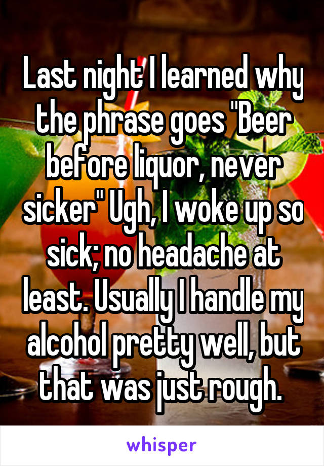 Last night I learned why the phrase goes "Beer before liquor, never sicker" Ugh, I woke up so sick; no headache at least. Usually I handle my alcohol pretty well, but that was just rough. 