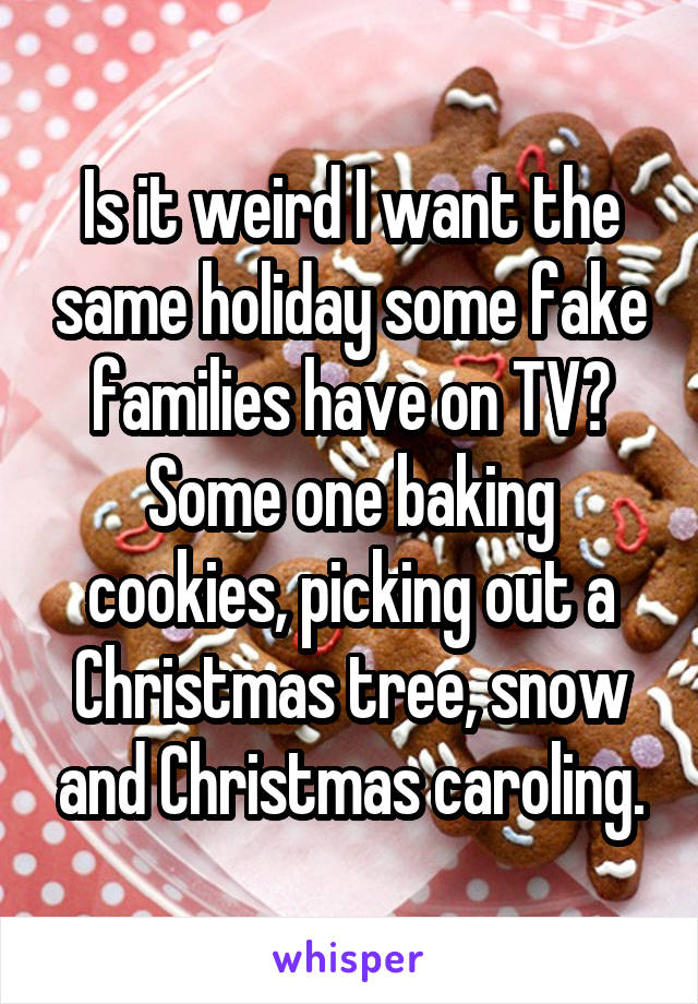 Is it weird I want the same holiday some fake families have on TV? Some one baking cookies, picking out a Christmas tree, snow and Christmas caroling.