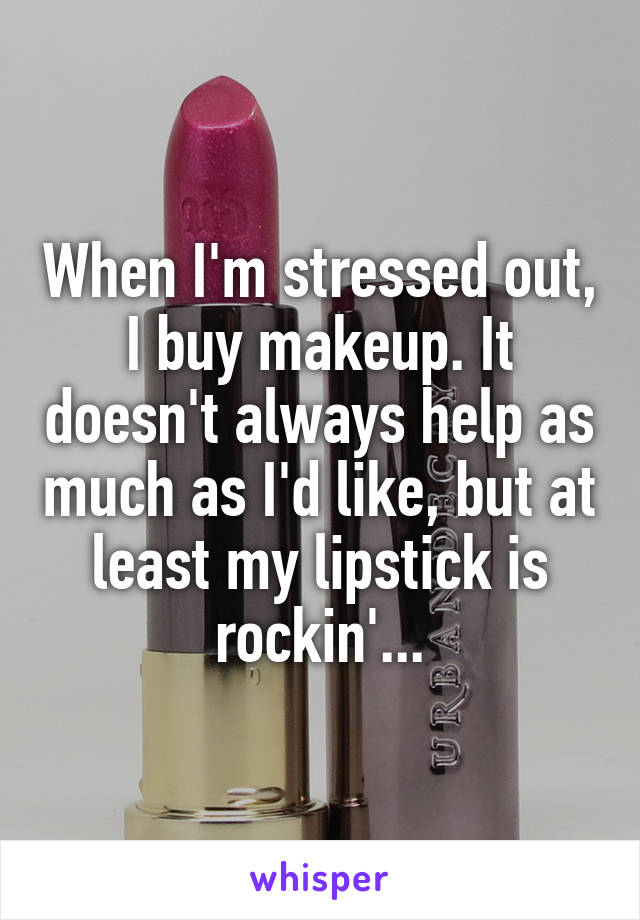 When I'm stressed out, I buy makeup. It doesn't always help as much as I'd like, but at least my lipstick is rockin'...